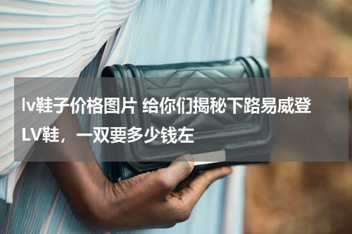 lv鞋子价格图片 给你们揭秘下路易威登LV鞋，一双要多少钱左