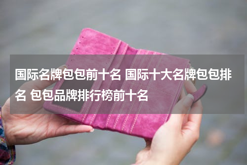 国际名牌包包前十名 国际十大名牌包包排名 包包品牌排行榜前十名