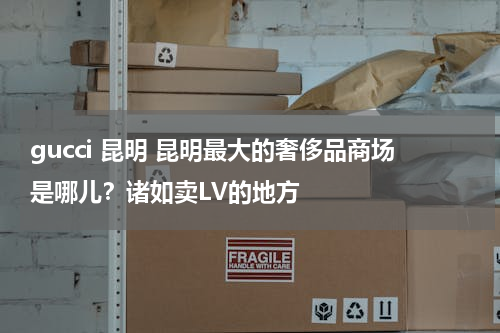 gucci 昆明 昆明最大的奢侈品商场是哪儿？诸如卖LV的地方