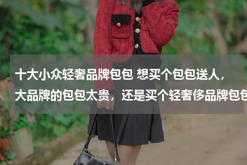 十大小众轻奢品牌包包 想买个包包送人，大品牌的包包太贵，还是买个轻奢侈品牌包包，有哪款合适？