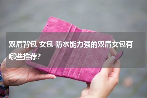 双肩背包 女包 防水能力强的双肩女包有哪些推荐？