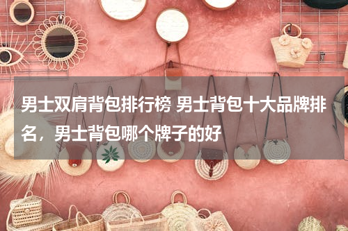 男士双肩背包排行榜 男士背包十大品牌排名，男士背包哪个牌子的好