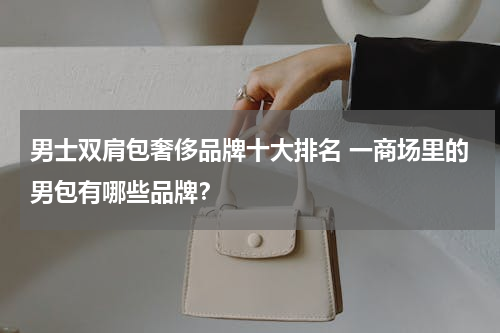 男士双肩包奢侈品牌十大排名 一商场里的男包有哪些品牌？