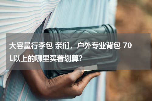 大容量行李包 亲们，户外专业背包 70L以上的哪里买着划算？