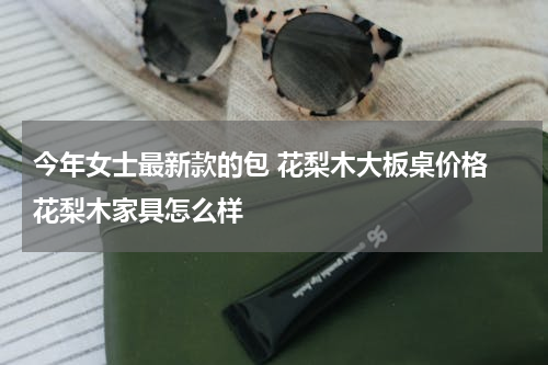 今年女士最新款的包 花梨木大板桌价格 花梨木家具怎么样