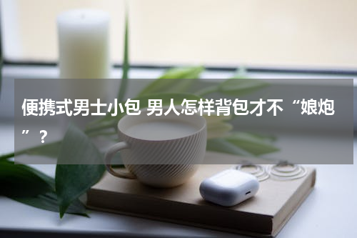 便携式男士小包 男人怎样背包才不“娘炮”？