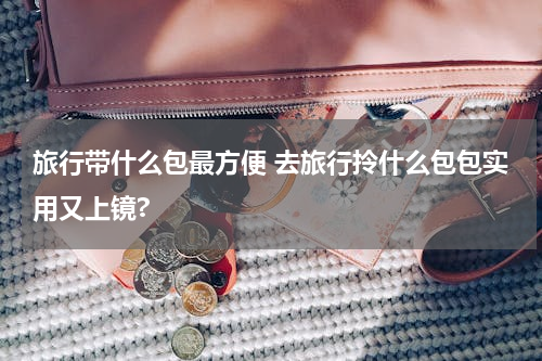 旅行带什么包最方便 去旅行拎什么包包实用又上镜?