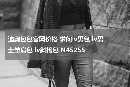 迪奥包包官网价格 求问lv男包 lv男士单肩包 lv斜挎包 N45255
