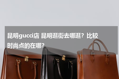 昆明gucci店 昆明逛街去哪逛？比较时尚点的在哪？