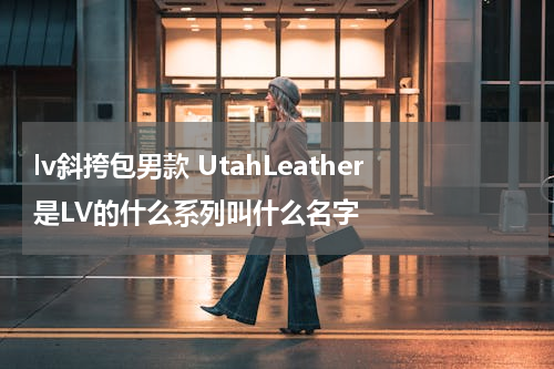 lv斜挎包男款 UtahLeather是LV的什么系列叫什么名字