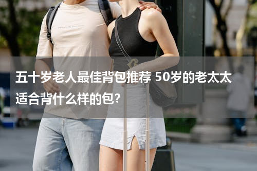 五十岁老人最佳背包推荐 50岁的老太太适合背什么样的包？