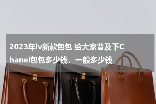 2023年lv新款包包 给大家普及下Chanel包包多少钱，一般多少钱