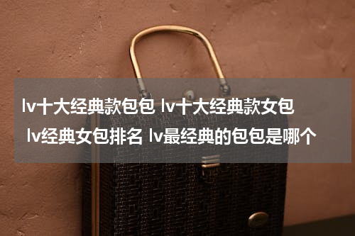 lv十大经典款包包 lv十大经典款女包 lv经典女包排名 lv最经典的包包是哪个