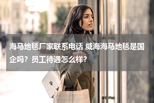 海马地毯厂家联系电话 威海海马地毯是国企吗？员工待遇怎么样？