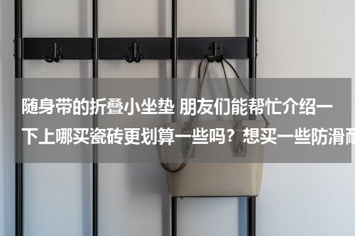 随身带的折叠小坐垫 朋友们能帮忙介绍一下上哪买瓷砖更划算一些吗？想买一些防滑耐磨的瓷砖铺在厨房跟卫生间。