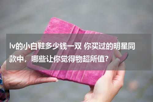 lv的小白鞋多少钱一双 你买过的明星同款中，哪些让你觉得物超所值？
