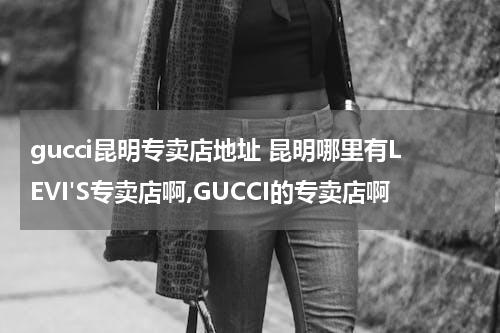 gucci昆明专卖店地址 昆明哪里有LEVI'S专卖店啊,GUCCI的专卖店啊