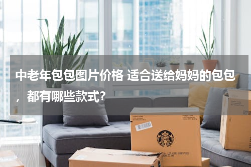 中老年包包图片价格 适合送给妈妈的包包，都有哪些款式？