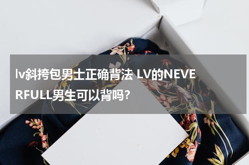 lv斜挎包男士正确背法 LV的NEVERFULL男生可以背吗？