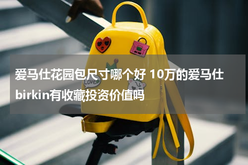 爱马仕花园包尺寸哪个好 10万的爱马仕birkin有收藏投资价值吗