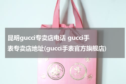昆明gucci专卖店电话 gucci手表专卖店地址(gucci手表官方旗舰店)