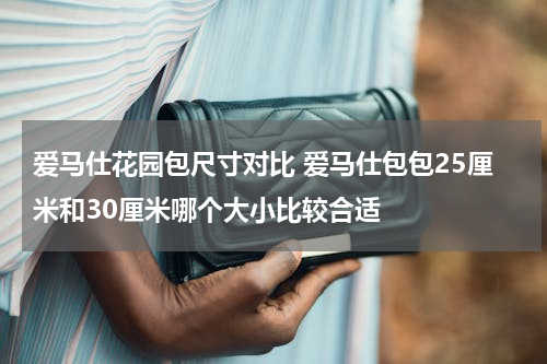 爱马仕花园包尺寸对比 爱马仕包包25厘米和30厘米哪个大小比较合适