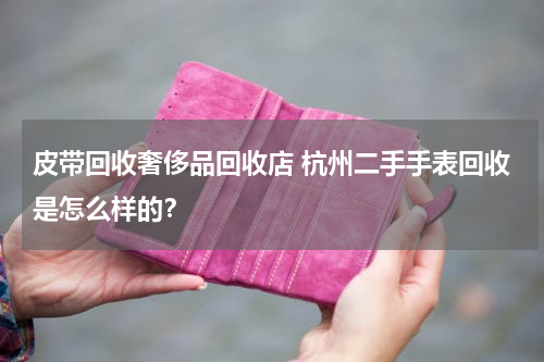 皮带回收奢侈品回收店 杭州二手手表回收是怎么样的？