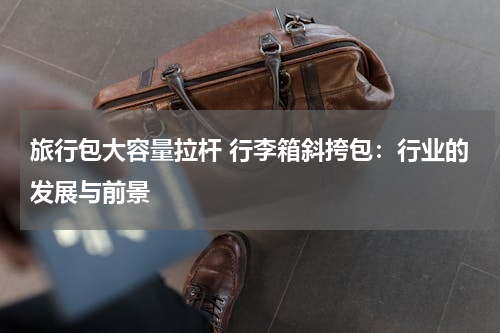 旅行包大容量拉杆 行李箱斜挎包：行业的发展与前景