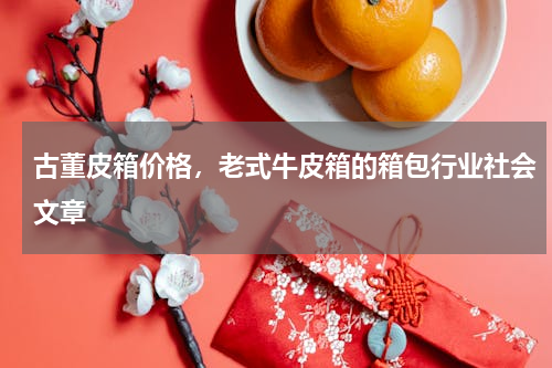 古董皮箱价格，老式牛皮箱的箱包行业社会文章