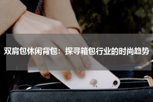 双肩包休闲背包：探寻箱包行业的时尚趋势
