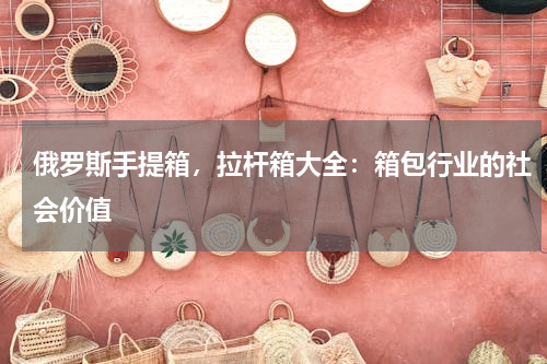 俄罗斯手提箱，拉杆箱大全：箱包行业的社会价值