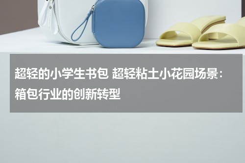 超轻的小学生书包 超轻粘土小花园场景：箱包行业的创新转型