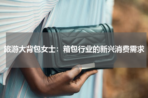 旅游大背包女士：箱包行业的新兴消费需求