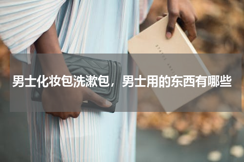 男士化妆包洗漱包，男士用的东西有哪些
