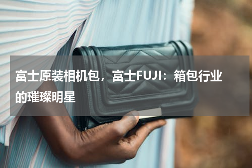 富士原装相机包，富士FUJI：箱包行业的璀璨明星