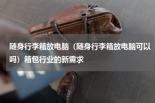 随身行李箱放电脑（随身行李箱放电脑可以吗）箱包行业的新需求