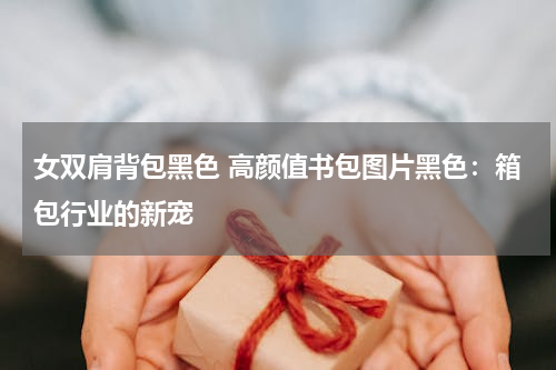 女双肩背包黑色 高颜值书包图片黑色：箱包行业的新宠