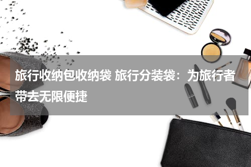 旅行收纳包收纳袋 旅行分装袋：为旅行者带去无限便捷