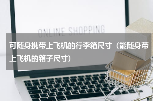 可随身携带上飞机的行李箱尺寸（能随身带上飞机的箱子尺寸）